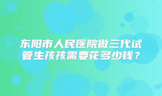 东阳市人民医院做三代试管生孩孩需要花多少钱?