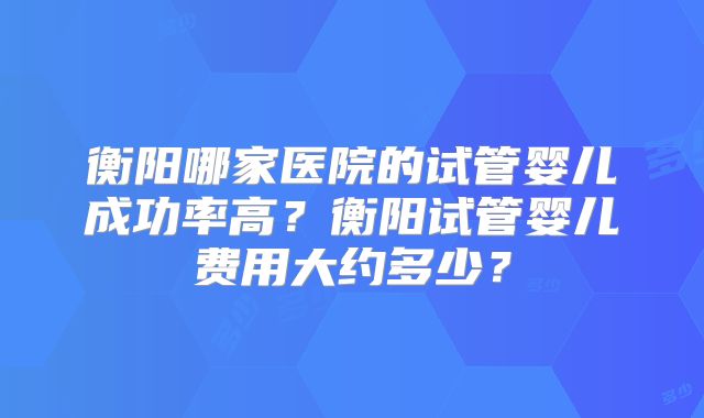 衡阳哪家医院的试管婴儿成功率高？衡阳试管婴儿费用大约多少？