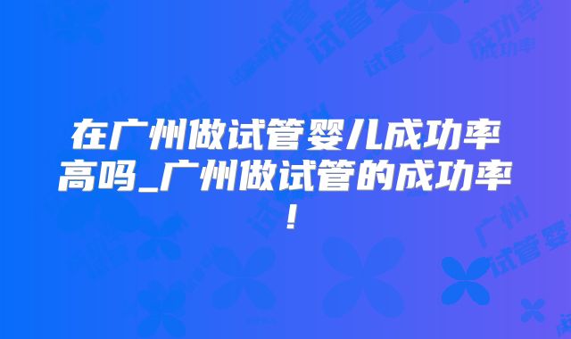 在广州做试管婴儿成功率高吗_广州做试管的成功率！