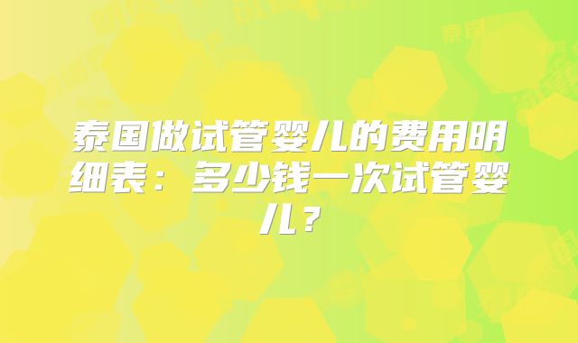 泰国做试管婴儿的费用明细表：多少钱一次试管婴儿？