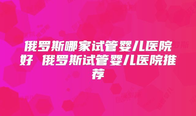 俄罗斯哪家试管婴儿医院好 俄罗斯试管婴儿医院推荐