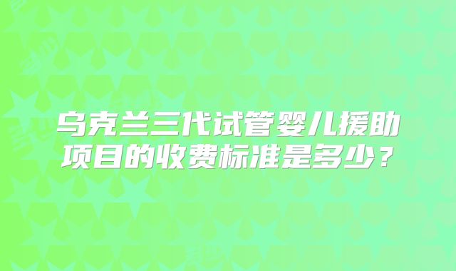乌克兰三代试管婴儿援助项目的收费标准是多少?