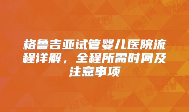 格鲁吉亚试管婴儿医院流程详解，全程所需时间及注意事项