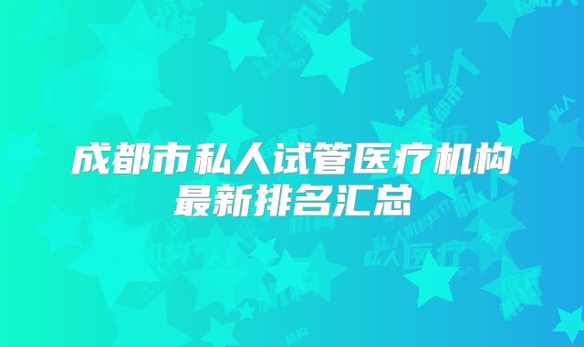 成都市私人试管医疗机构最新排名汇总