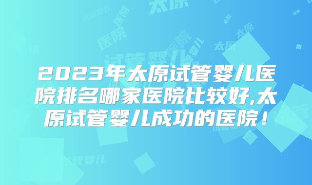 2023年太原试管婴儿医院排名哪家医院比较好,太原试管婴儿成功的医院!