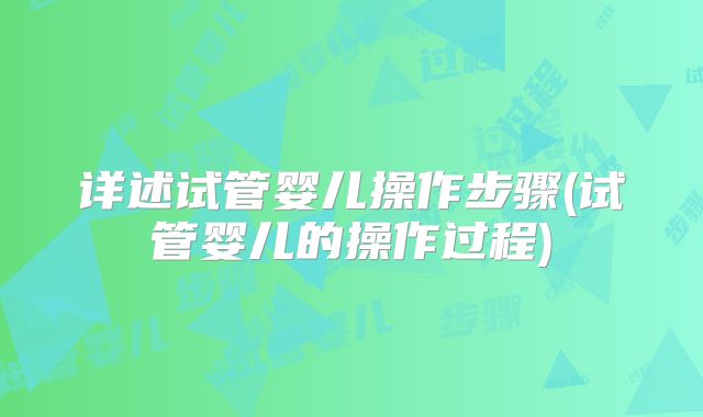 详述试管婴儿操作步骤(试管婴儿的操作过程)