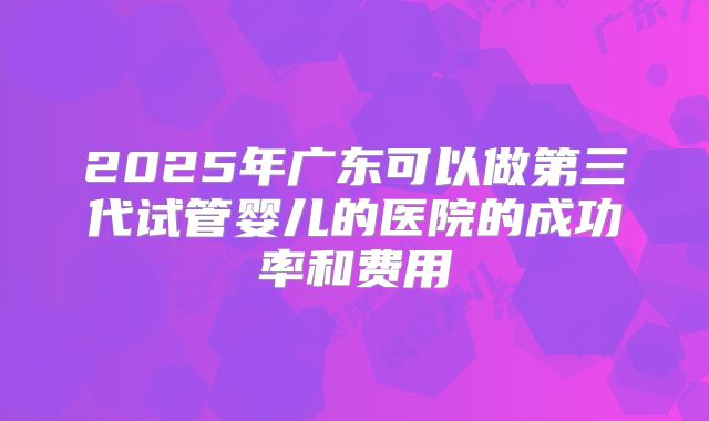 2025年广东可以做第三代试管婴儿的医院的成功率和费用