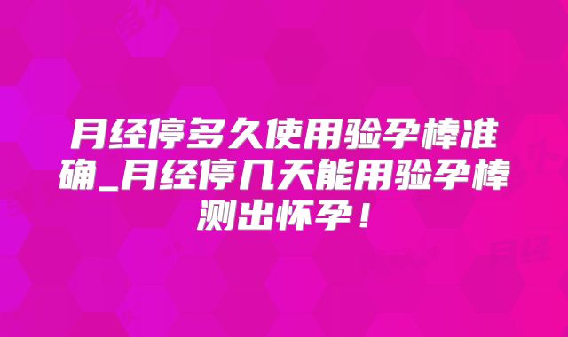 月经停多久使用验孕棒准确_月经停几天能用验孕棒测出怀孕!