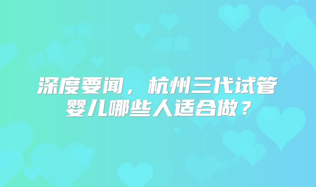 深度要闻,杭州三代试管婴儿哪些人适合做?