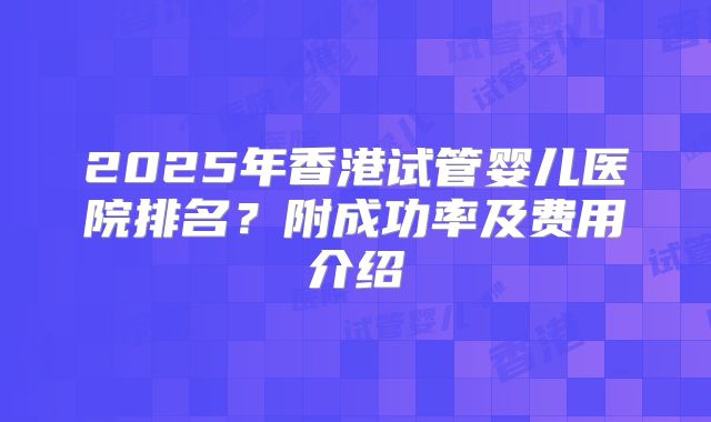 2025年香港试管婴儿医院排名?附成功率及费用介绍