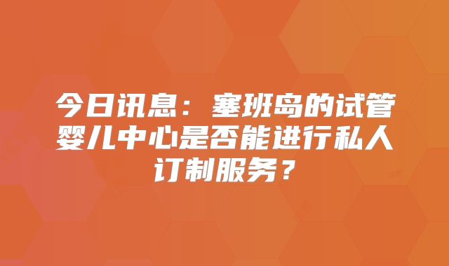 今日讯息：塞班岛的试管婴儿中心是否能进行私人订制服务？