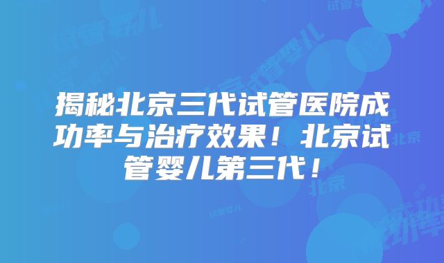 揭秘北京三代试管医院成功率与治疗效果!北京试管婴儿第三代!