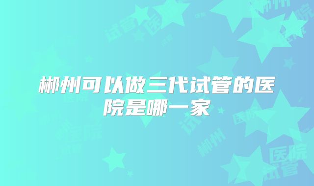 郴州可以做三代试管的医院是哪一家