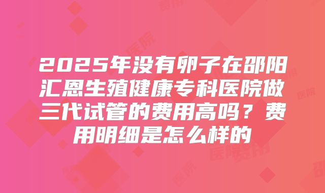 2025年没有卵子在邵阳汇恩生殖健康专科医院做三代试管的费用高吗？费用明细是怎么样的