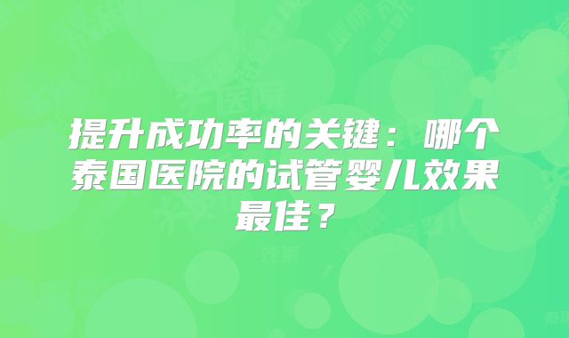 提升成功率的关键：哪个泰国医院的试管婴儿效果最佳？