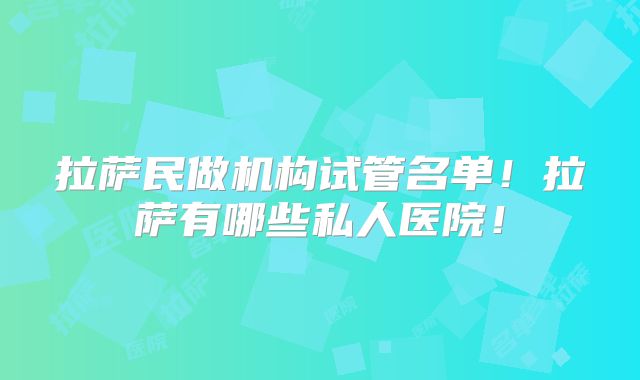 拉萨民做机构试管名单!拉萨有哪些私人医院!
