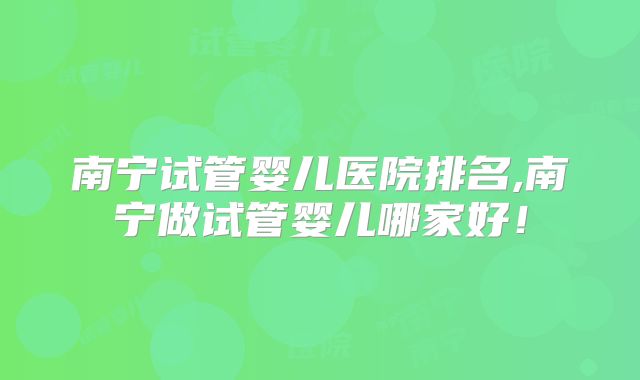 南宁试管婴儿医院排名,南宁做试管婴儿哪家好!