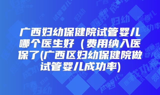 广西妇幼保健院试管婴儿哪个医生好（费用纳入医保了(广西区妇幼保健院做试管婴儿成功率)