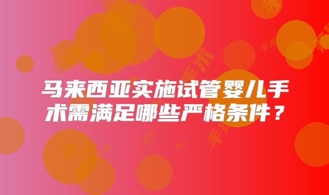 马来西亚实施试管婴儿手术需满足哪些严格条件？