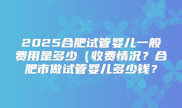 2025合肥试管婴儿一般费用是多少（收费情况？合肥市做试管婴儿多少钱？