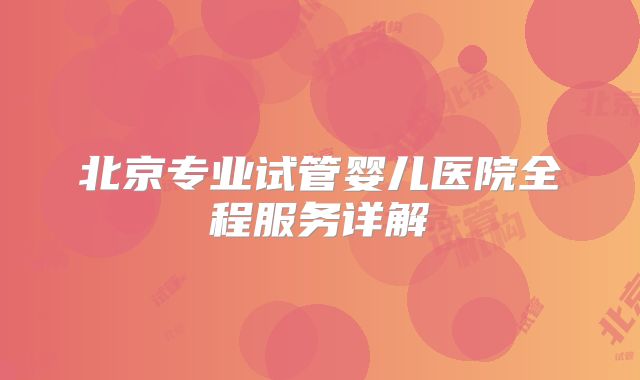 北京专业试管婴儿医院全程服务详解