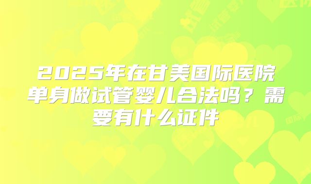2025年在甘美国际医院单身做试管婴儿合法吗？需要有什么证件