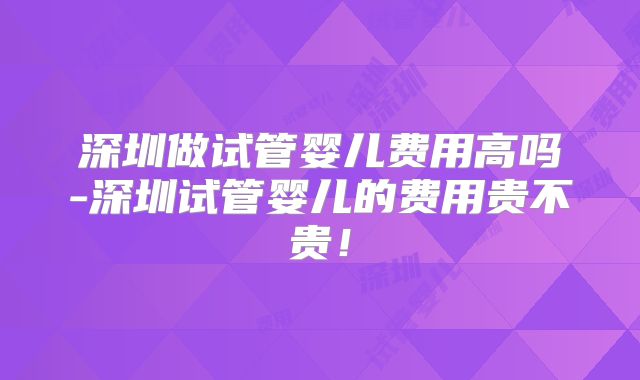 深圳做试管婴儿费用高吗-深圳试管婴儿的费用贵不贵!