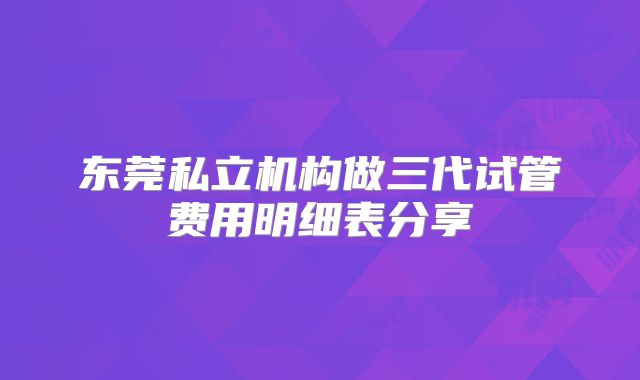 东莞私立机构做三代试管费用明细表分享