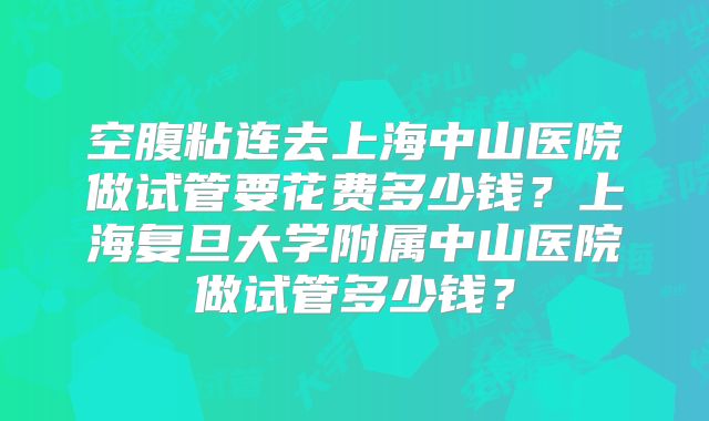 空腹粘连去上海中山医院做试管要花费多少钱?上海复旦大学附属中山医院做试管多少钱?