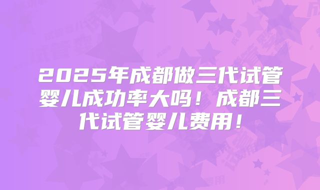 2025年成都做三代试管婴儿成功率大吗！成都三代试管婴儿费用！