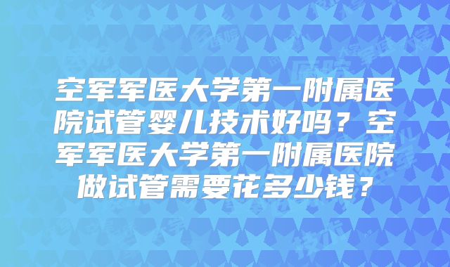 空军军医大学第一附属医院试管婴儿技术好吗？空军军医大学第一附属医院做试管需要花多少钱？