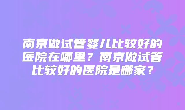 南京做试管婴儿比较好的医院在哪里?南京做试管比较好的医院是哪家?