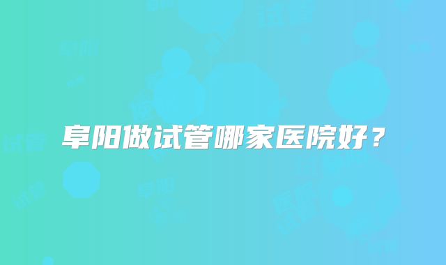 阜阳做试管哪家医院好？
