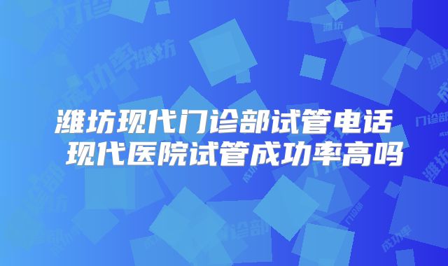 潍坊现代门诊部试管电话 现代医院试管成功率高吗
