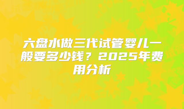六盘水做三代试管婴儿一般要多少钱?2025年费用分析