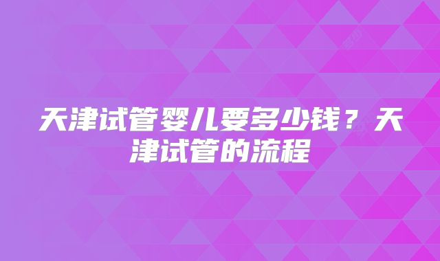 天津试管婴儿要多少钱？天津试管的流程