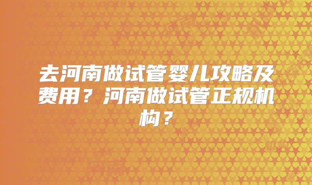去河南做试管婴儿攻略及费用？河南做试管正规机构？