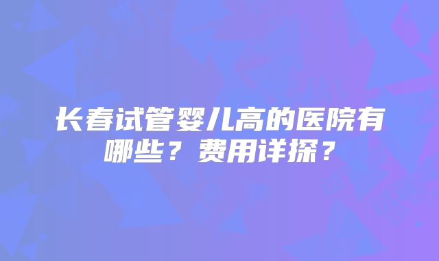长春试管婴儿高的医院有哪些？费用详探？