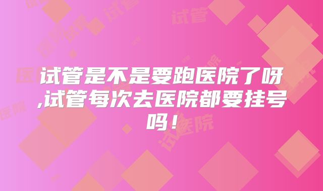 试管是不是要跑医院了呀,试管每次去医院都要挂号吗！
