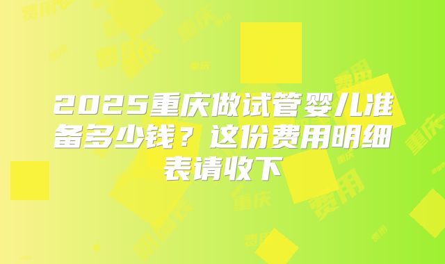 2025重庆做试管婴儿准备多少钱？这份费用明细表请收下