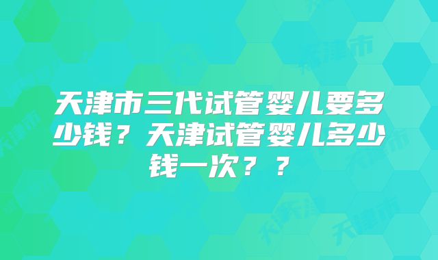 天津市三代试管婴儿要多少钱?天津试管婴儿多少钱一次??