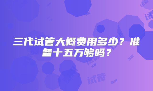 三代试管大概费用多少？准备十五万够吗？