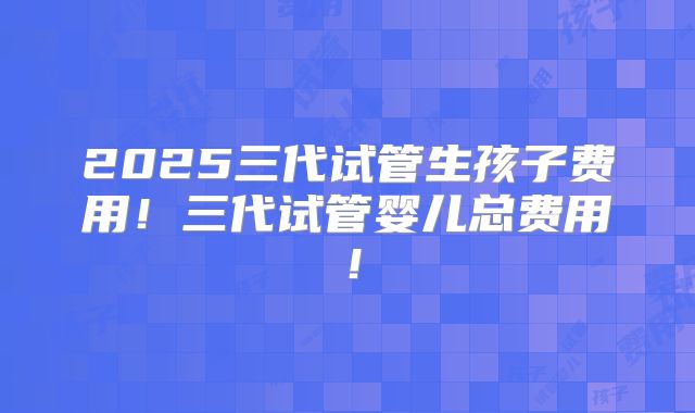 2025三代试管生孩子费用！三代试管婴儿总费用！