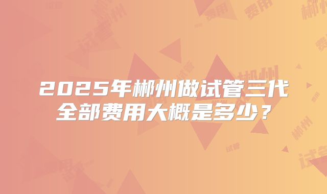 2025年郴州做试管三代全部费用大概是多少？