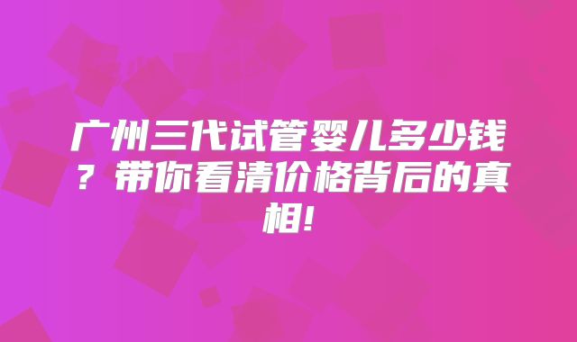 广州三代试管婴儿多少钱？带你看清价格背后的真相!