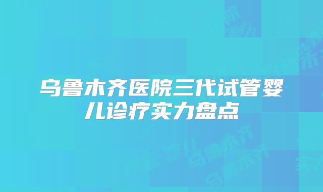 乌鲁木齐医院三代试管婴儿诊疗实力盘点