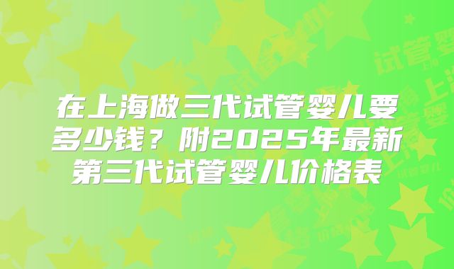 在上海做三代试管婴儿要多少钱？附2025年最新第三代试管婴儿价格表