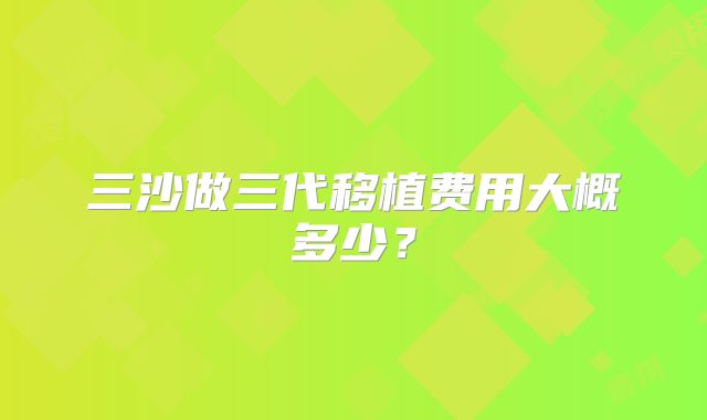 三沙做三代移植费用大概多少？