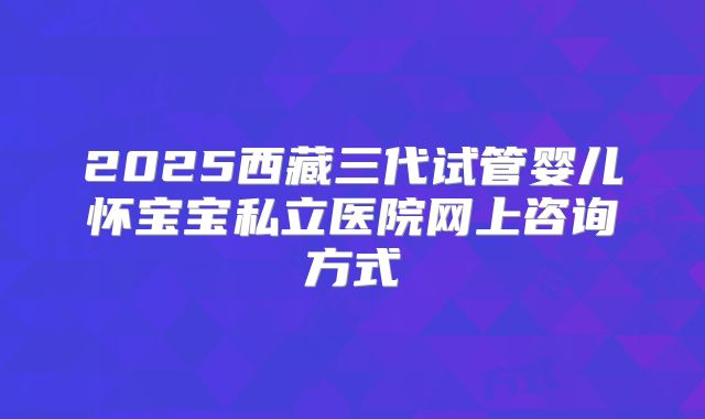 2025西藏三代试管婴儿怀宝宝私立医院网上咨询方式