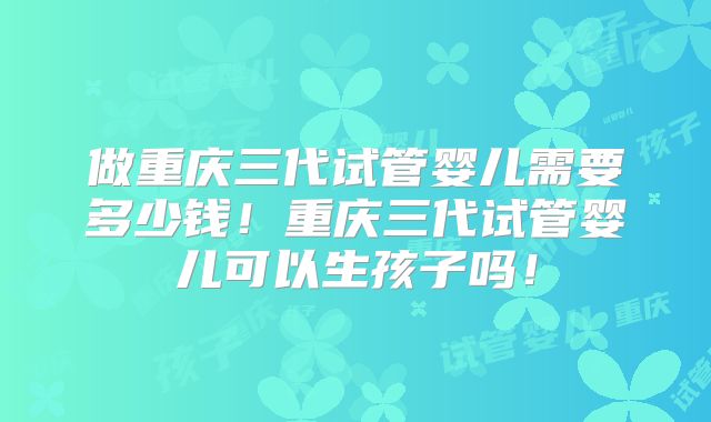 做重庆三代试管婴儿需要多少钱！重庆三代试管婴儿可以生孩子吗！